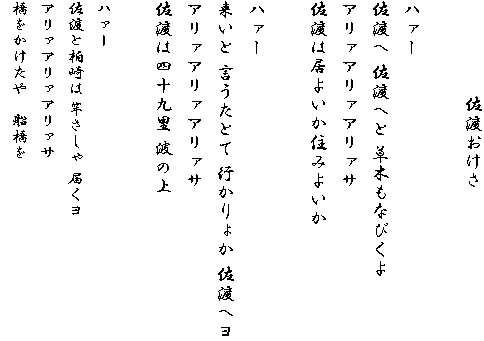 　　　　　佐渡おけさ

ハァー
佐渡へ 佐渡へと 草木もなびくよ
アリァアリァアリァサ
佐渡は居よいか住みよいか

ハァー
来いと 言うたとて 行かりょか 佐渡へヨ
アリァアリァアリァサ
佐渡は四十九里 波の上

ハァー
佐渡と柏崎は 竿さしゃ 届くヨ
アリァアリァアリァサ
橋をかけたや　船橋を